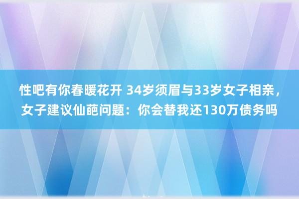 性吧有你春暖花开 34岁须眉与33岁女子相亲，女子建议仙葩问题：你会替我还130万债务吗