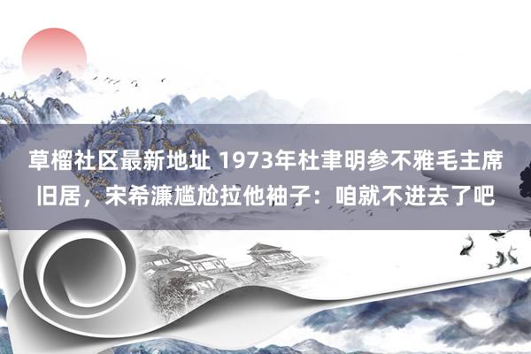 草榴社区最新地址 1973年杜聿明参不雅毛主席旧居，宋希濂尴尬拉他袖子：咱就不进去了吧