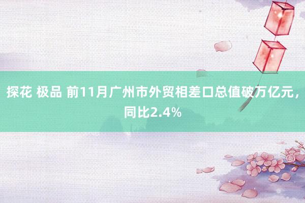 探花 极品 前11月广州市外贸相差口总值破万亿元，同比2.4%