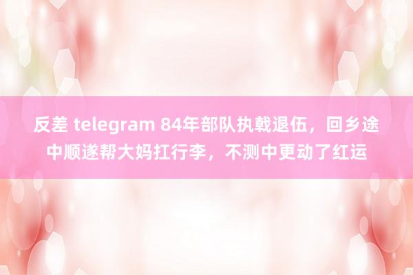 反差 telegram 84年部队执戟退伍，回乡途中顺遂帮大妈扛行李，不测中更动了红运