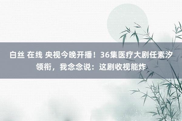 白丝 在线 央视今晚开播！36集医疗大剧任素汐领衔，我念念说：这剧收视能炸