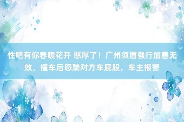 性吧有你春暖花开 憨厚了！广州须眉强行加塞无效，撞车后怒踹对方车屁股，车主报警