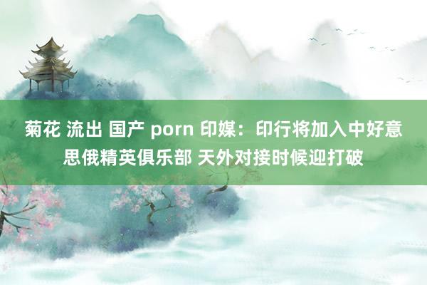 菊花 流出 国产 porn 印媒：印行将加入中好意思俄精英俱乐部 天外对接时候迎打破