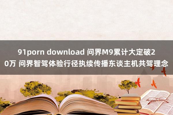 91porn download 问界M9累计大定破20万 问界智驾体验行径执续传播东谈主机共驾理念