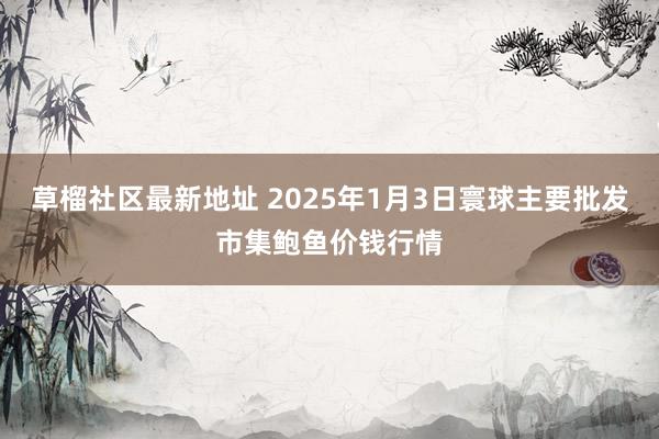 草榴社区最新地址 2025年1月3日寰球主要批发市集鲍鱼价钱行情