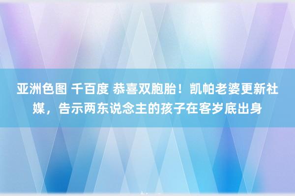 亚洲色图 千百度 恭喜双胞胎！凯帕老婆更新社媒，告示两东说念主的孩子在客岁底出身