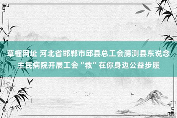 草榴网址 河北省邯郸市邱县总工会臆测县东说念主民病院开展工会“救”在你身边公益步履