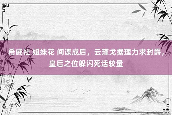 希威社 姐妹花 间谍成后，云瑾戈据理力求封爵，皇后之位躲闪死活较量