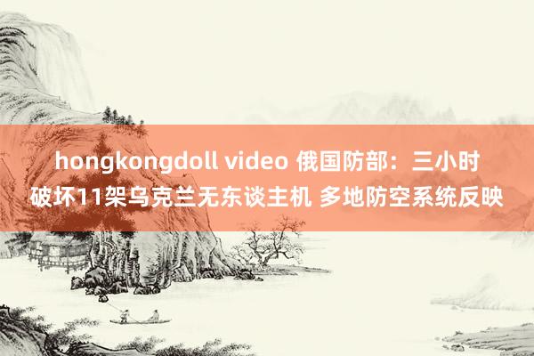 hongkongdoll video 俄国防部：三小时破坏11架乌克兰无东谈主机 多地防空系统反映