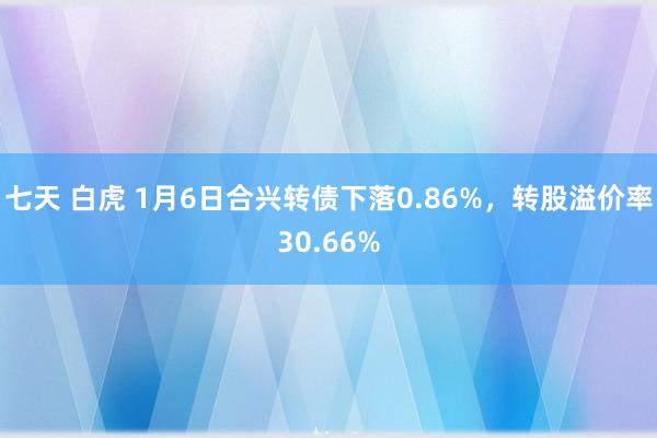 七天 白虎 1月6日合兴转债下落0.86%，转股溢价率30.66%