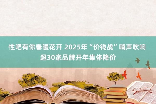 性吧有你春暖花开 2025年“价钱战”哨声吹响 超30家品牌开年集体降价