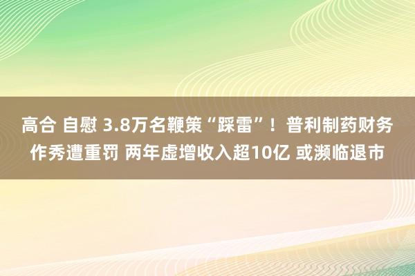 高合 自慰 3.8万名鞭策“踩雷”！普利制药财务作秀遭重罚 两年虚增收入超10亿 或濒临退市