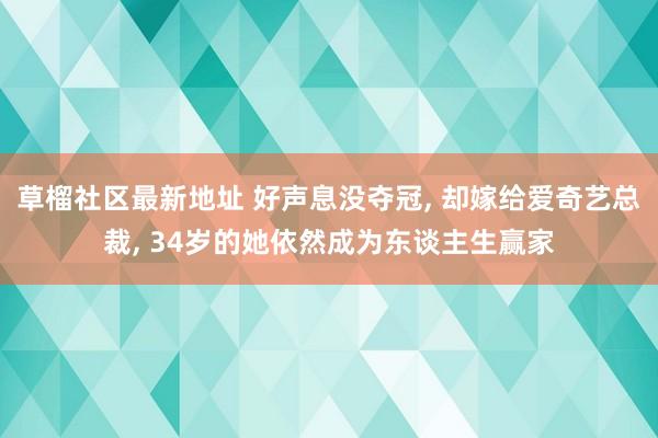 草榴社区最新地址 好声息没夺冠， 却嫁给爱奇艺总裁， 34岁的她依然成为东谈主生赢家