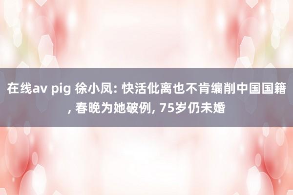 在线av pig 徐小凤: 快活仳离也不肯编削中国国籍， 春晚为她破例， 75岁仍未婚