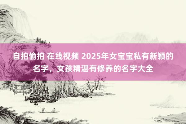 自拍偷拍 在线视频 2025年女宝宝私有新颖的名字，女孩精湛有修养的名字大全