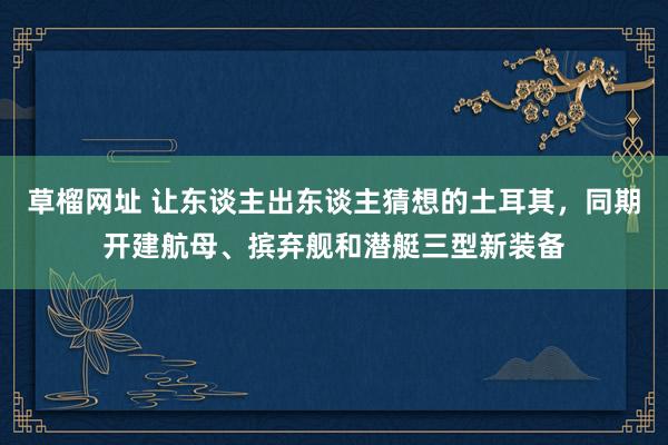 草榴网址 让东谈主出东谈主猜想的土耳其，同期开建航母、摈弃舰和潜艇三型新装备