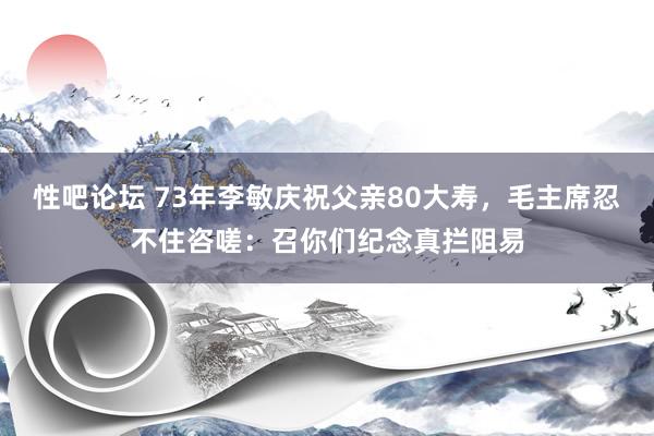 性吧论坛 73年李敏庆祝父亲80大寿，毛主席忍不住咨嗟：召你们纪念真拦阻易