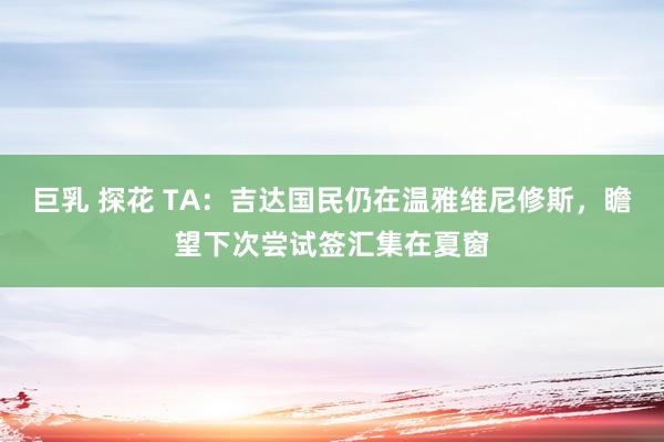 巨乳 探花 TA：吉达国民仍在温雅维尼修斯，瞻望下次尝试签汇集在夏窗