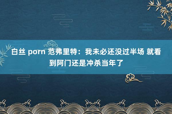 白丝 porn 范弗里特：我未必还没过半场 就看到阿门还是冲杀当年了