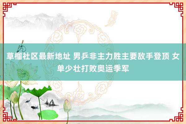 草榴社区最新地址 男乒非主力胜主要敌手登顶 女单少壮打败奥运季军