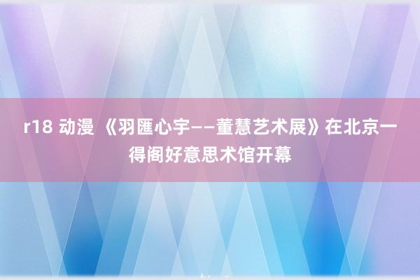 r18 动漫 《羽匯心宇——董慧艺术展》在北京一得阁好意思术馆开幕