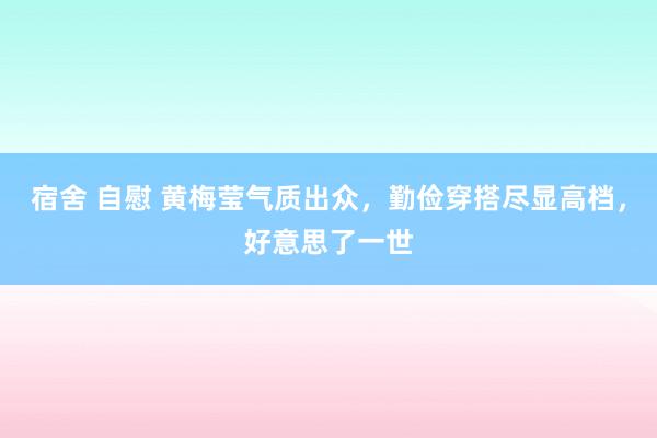 宿舍 自慰 黄梅莹气质出众，勤俭穿搭尽显高档，好意思了一世