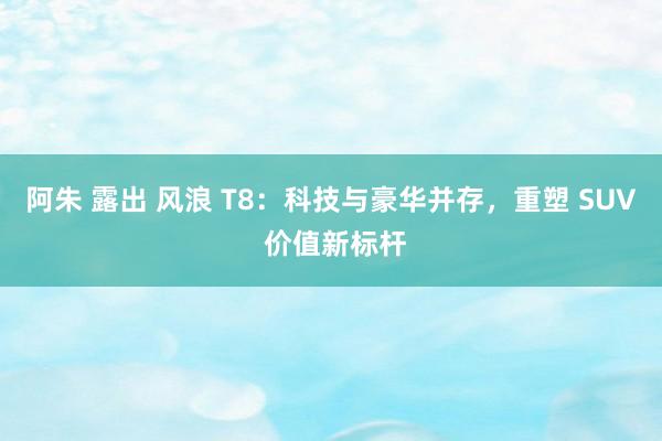 阿朱 露出 风浪 T8：科技与豪华并存，重塑 SUV 价值新标杆