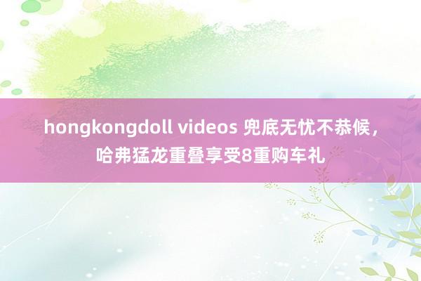 hongkongdoll videos 兜底无忧不恭候，哈弗猛龙重叠享受8重购车礼