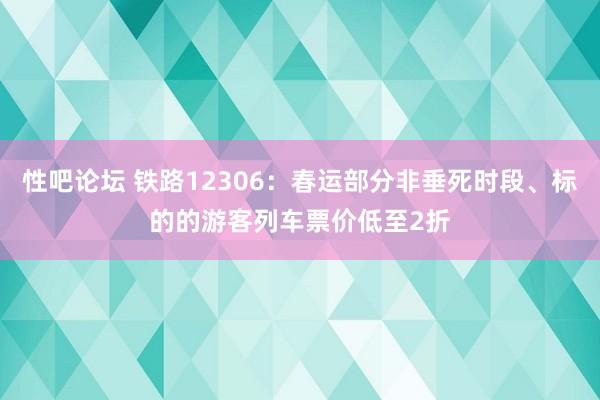 性吧论坛 铁路12306：春运部分非垂死时段、标的的游客列车票价低至2折