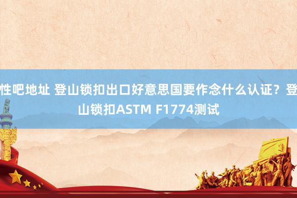 性吧地址 登山锁扣出口好意思国要作念什么认证？登山锁扣ASTM F1774测试