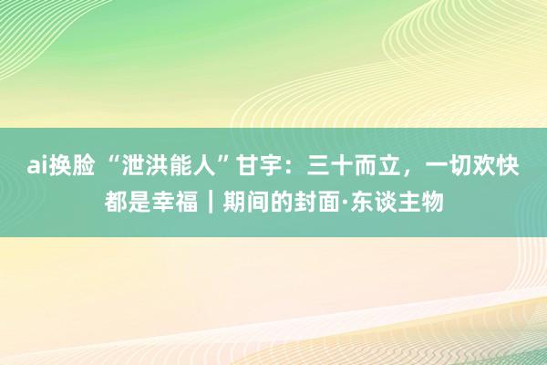 ai换脸 “泄洪能人”甘宇：三十而立，一切欢快都是幸福｜期间的封面·东谈主物