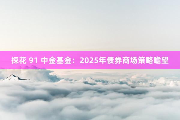 探花 91 中金基金：2025年债券商场策略瞻望