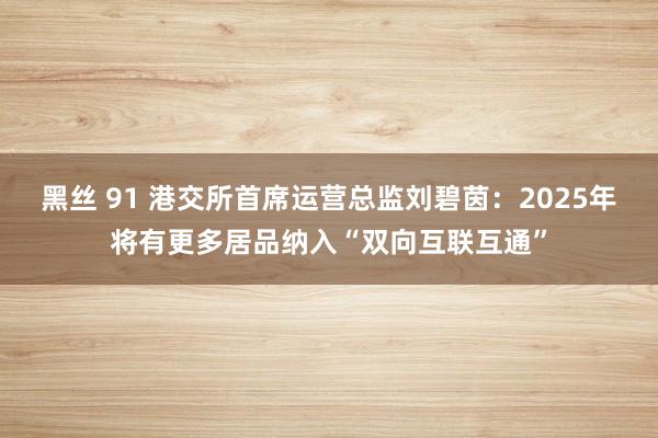 黑丝 91 港交所首席运营总监刘碧茵：2025年将有更多居品纳入“双向互联互通”