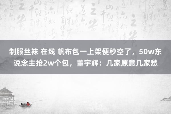 制服丝袜 在线 帆布包一上架便秒空了，50w东说念主抢2w个包，董宇辉：几家原意几家愁