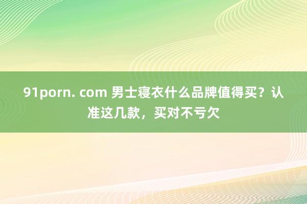 91porn. com 男士寝衣什么品牌值得买？认准这几款，买对不亏欠