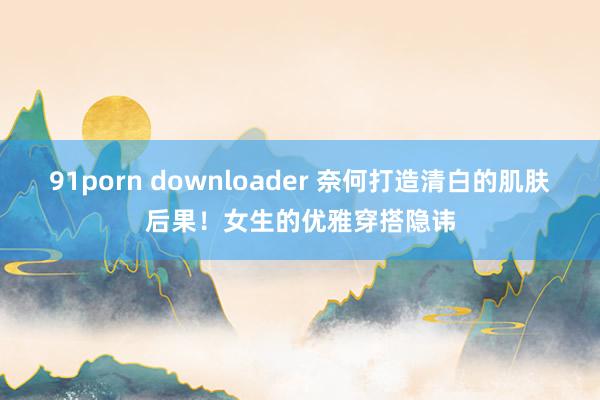 91porn downloader 奈何打造清白的肌肤后果！女生的优雅穿搭隐讳