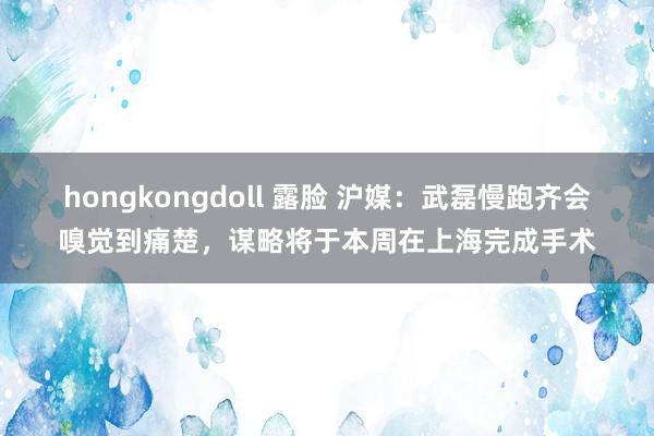 hongkongdoll 露脸 沪媒：武磊慢跑齐会嗅觉到痛楚，谋略将于本周在上海完成手术